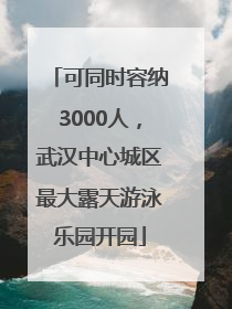 可同时容纳3000人，武汉中心城区最大露天游泳乐园开园