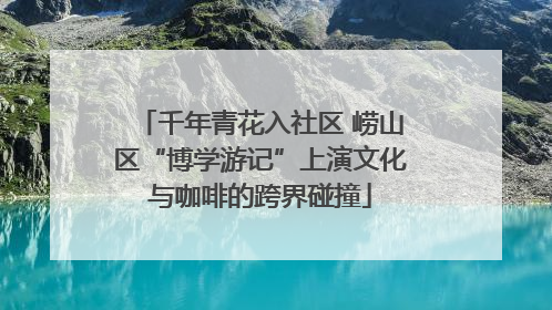 千年青花入社区 崂山区“博学游记”上演文化与咖啡的跨界碰撞