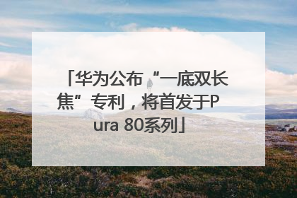 华为公布“一底双长焦”专利，将首发于Pura 80系列