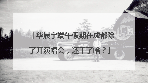 华晨宇端午假期在成都除了开演唱会，还干了啥？