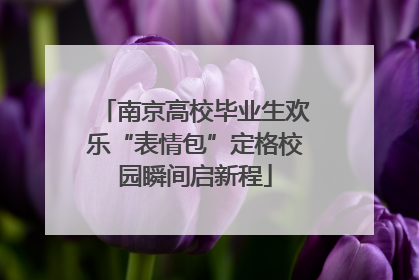 南京高校毕业生欢乐“表情包”定格校园瞬间启新程