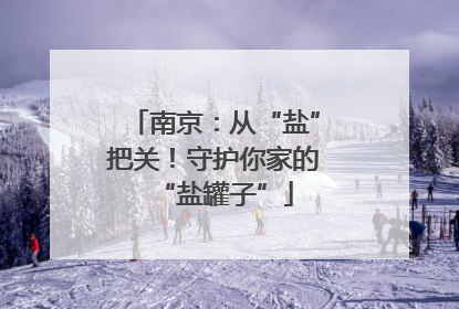 南京：从“盐”把关！守护你家的“盐罐子”