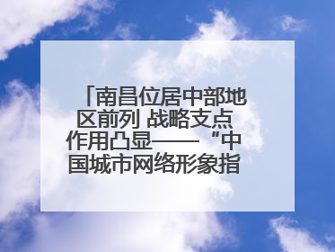 南昌位居中部地区前列 战略支点作用凸显——“中国城市网络形象指数”发布