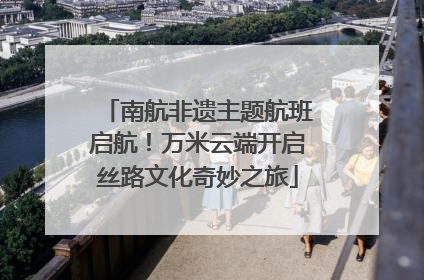 南航非遗主题航班启航！万米云端开启丝路文化奇妙之旅