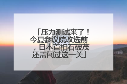 压力测试来了！今夏参议院改选前，日本首相石破茂还需闯过这一关