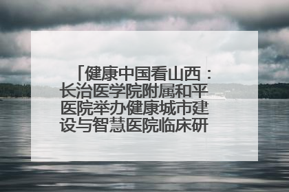 健康中国看山西：长治医学院附属和平医院举办健康城市建设与智慧医院临床研究能力提升交流会