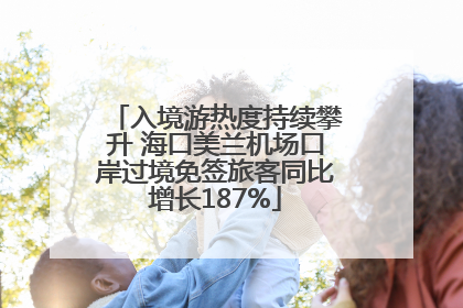 入境游热度持续攀升 海口美兰机场口岸过境免签旅客同比增长187%