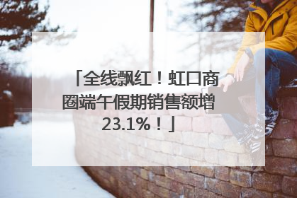 全线飘红！虹口商圈端午假期销售额增23.1%！