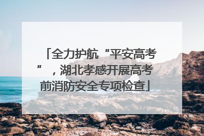 全力护航“平安高考”，湖北孝感开展高考前消防安全专项检查