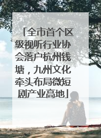 全市首个区级视听行业协会落户杭州钱塘，九州文化牵头布局微短剧产业高地
