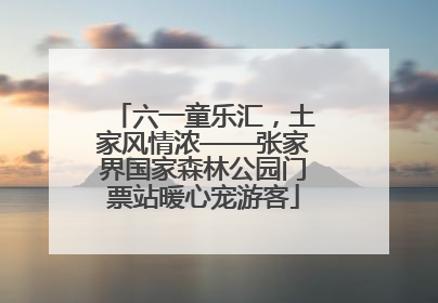 六一童乐汇，土家风情浓——张家界国家森林公园门票站暖心宠游客
