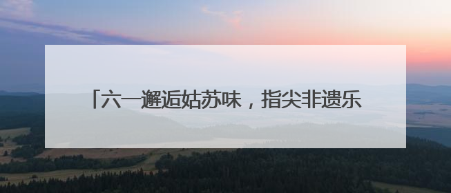 六一邂逅姑苏味，指尖非遗乐翻天！苏州吴中开发区实验小学“六一”庆祝活动精彩纷呈