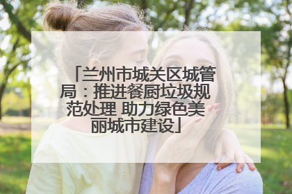 兰州市城关区城管局：推进餐厨垃圾规范处理 助力绿色美丽城市建设