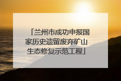 兰州市成功申报国家历史遗留废弃矿山生态修复示范工程