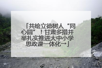 共绘立德树人“同心圆”！甘肃多措并举扎实推进大中小学思政课一体化→