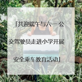 共迎端午与六一 公交驾驶员走进小学开展安全乘车教育活动