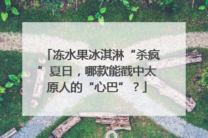 冻水果冰淇淋“杀疯”夏日，哪款能戳中太原人的“心巴”？