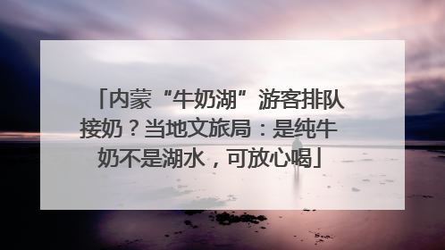 内蒙“牛奶湖”游客排队接奶？当地文旅局：是纯牛奶不是湖水，可放心喝