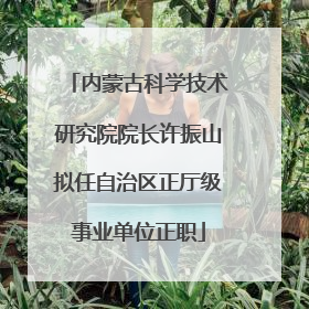 内蒙古科学技术研究院院长许振山拟任自治区正厅级事业单位正职