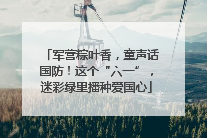 军营粽叶香，童声话国防！这个“六一”，迷彩绿里播种爱国心