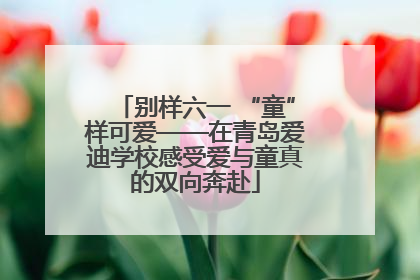 别样六一 “童”样可爱——在青岛爱迪学校感受爱与童真的双向奔赴