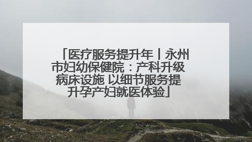 医疗服务提升年丨永州市妇幼保健院：产科升级病床设施 以细节服务提升孕产妇就医体验