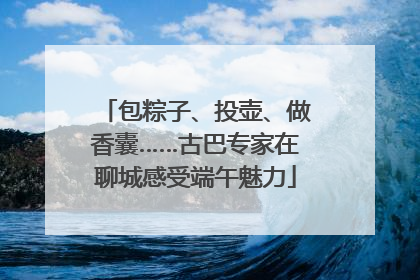包粽子、投壶、做香囊……古巴专家在聊城感受端午魅力