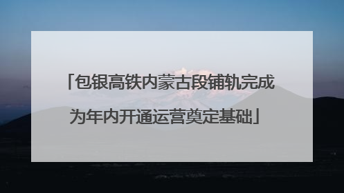 包银高铁内蒙古段铺轨完成 为年内开通运营奠定基础
