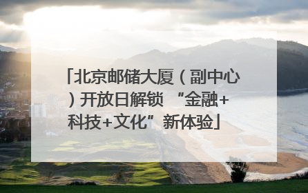 北京邮储大厦（副中心）开放日解锁 “金融+科技+文化”新体验