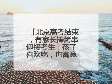 北京高考结束，有家长捧烤串迎接考生：孩子喜欢吃，也寓意“考好了”