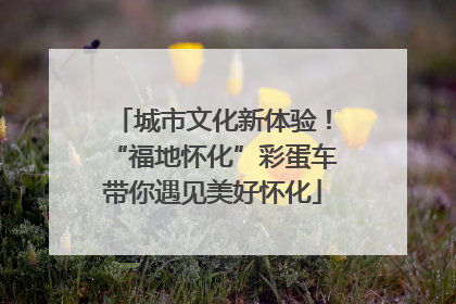 城市文化新体验！“福地怀化”彩蛋车带你遇见美好怀化