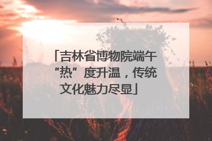 吉林省博物院端午“热”度升温，传统文化魅力尽显