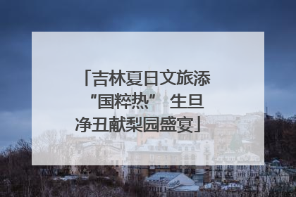 吉林夏日文旅添“国粹热” 生旦净丑献梨园盛宴