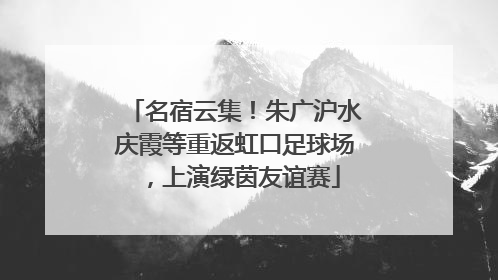 名宿云集！朱广沪水庆霞等重返虹口足球场，上演绿茵友谊赛