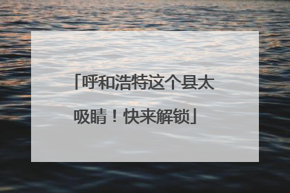 呼和浩特这个县太吸睛！快来解锁
