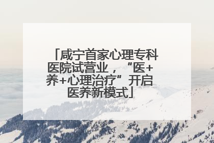 咸宁首家心理专科医院试营业，“医+养+心理治疗”开启医养新模式