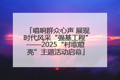 唱响群众心声 展现时代风采“强基工程”——2025“村歌嘹亮”主题活动启幕