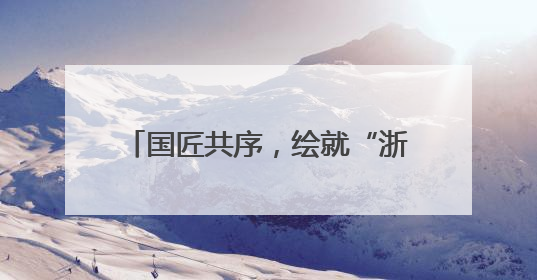 国匠共序，绘就“浙”里蓝图丨美好上新
