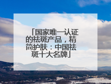 国家唯一认证的祛斑产品，精简护肤：中国祛斑十大名牌