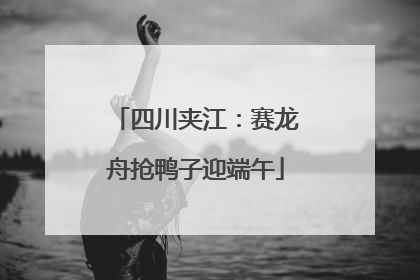 四川夹江：赛龙舟抢鸭子迎端午