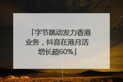 字节跳动发力香港业务，抖音在港月活增长超60%
