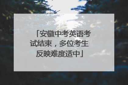 安徽中考英语考试结束，多位考生反映难度适中