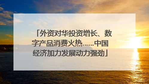 外资对华投资增长、数字产品消费火热……中国经济加力发展动力强劲