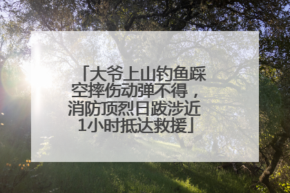 大爷上山钓鱼踩空摔伤动弹不得，消防顶烈日跋涉近1小时抵达救援