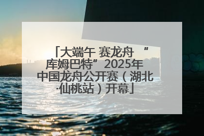 大端午 赛龙舟 “库姆巴特”2025年中国龙舟公开赛（湖北·仙桃站）开幕