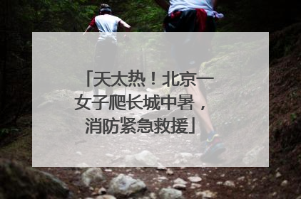 天太热！北京一女子爬长城中暑，消防紧急救援