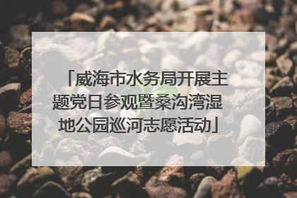 威海市水务局开展主题党日参观暨桑沟湾湿地公园巡河志愿活动
