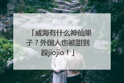 威海有什么神仙果子？外国人也被甜到跺jiojio！