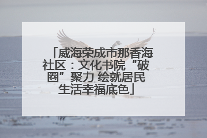 威海荣成市那香海社区：文化书院“破圈”聚力 绘就居民生活幸福底色