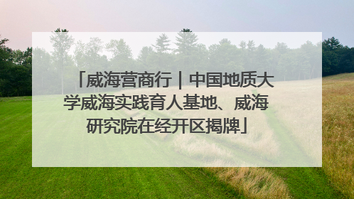 威海营商行｜中国地质大学威海实践育人基地、威海研究院在经开区揭牌